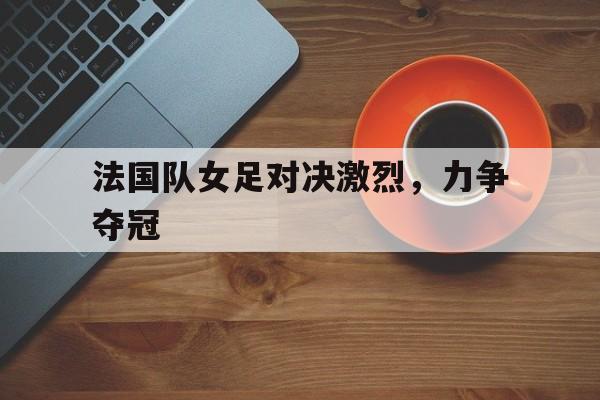 官网入口-关于法国队女足对决激烈，力争夺冠的信息