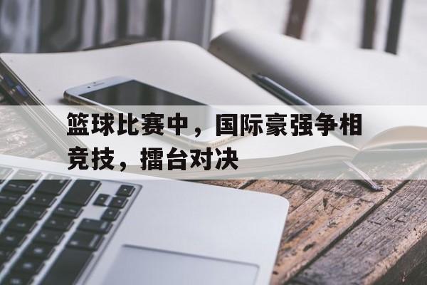官网入口-关于篮球比赛中，国际豪强争相竞技，擂台对决的信息