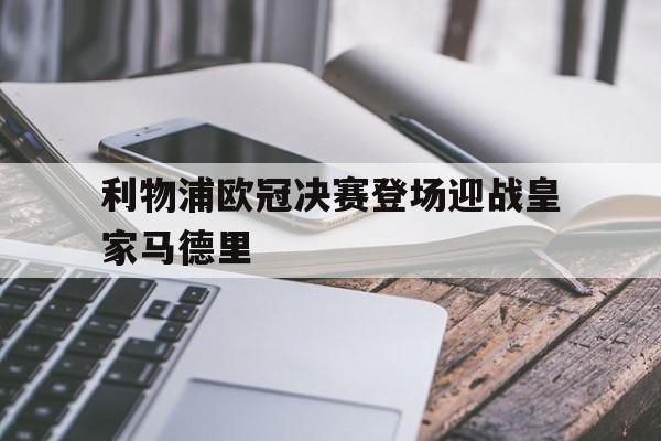 利物浦欧冠决赛登场迎战皇家马德里(利物浦欧冠决赛登场迎战皇家马德里比分)
